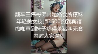 翻车王伟哥佛山足浴会所撩妹年轻美女技师3500约到宾馆啪啪草到妹子疼得杀猪叫无套内射人家逼里