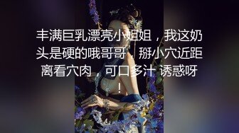 丰满巨乳漂亮小姐姐，我这奶头是硬的哦哥哥，掰小穴近距离看穴肉，可口多汁 诱惑呀！