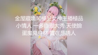 金屋藏嬌閣極品女神主播極品小情人 一多自慰大秀 天使臉蛋魔鬼身材 實在是誘人