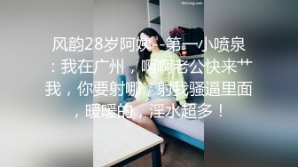 风韵28岁阿姨--第一小喷泉：我在广州，啊啊老公快来艹我，你要射哪，射我骚逼里面，暖暖的，淫水超多！