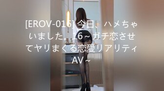 [EROV-016] 今日、ハメちゃいました。16～ガチ恋させてヤリまくる恋愛リアリティAV～