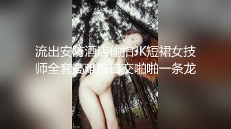 流出安防酒店偷拍JK短裙女技师全套高难度口交啪啪一条龙