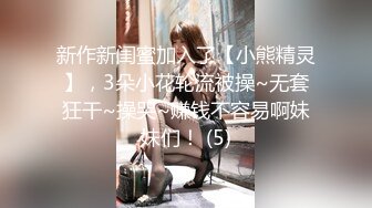 新作新闺蜜加入了【小熊精灵】，3朵小花轮流被操~无套狂干~操哭~赚钱不容易啊妹妹们！ (5)