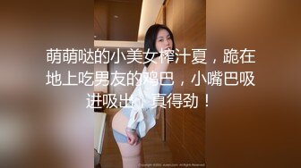 萌萌哒的小美女榨汁夏，跪在地上吃男友的鸡巴，小嘴巴吸进吸出，真得劲！