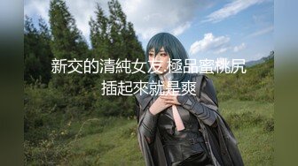 新交的清純女友.極品蜜桃尻插起來就是爽