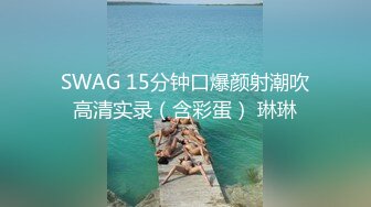 SWAG 15分钟口爆颜射潮吹高清实录（含彩蛋） 琳琳