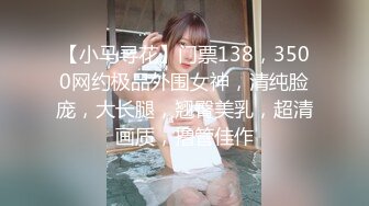 【小马寻花】门票138，3500网约极品外围女神，清纯脸庞，大长腿，翘臀美乳，超清画质，撸管佳作