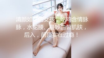 清颜如花的女孩，吃鸡含情脉脉，水蛇腰、曼妙白皙肌肤，后入，前顶实在过瘾！