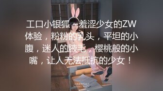 工口小银狐 ~羞涩少女的ZW体验，粉粉的乳头，平坦的小腹，迷人的腋毛，樱桃般的小嘴，让人无法抵抗的少女！