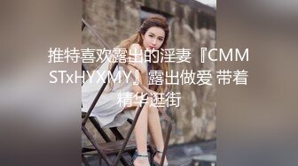 推特喜欢露出的淫妻『CMMSTxHYXMY』露出做爱 带着精华逛街