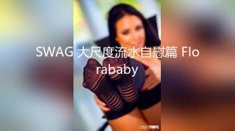 SWAG 大尺度流水自慰篇 Florababy