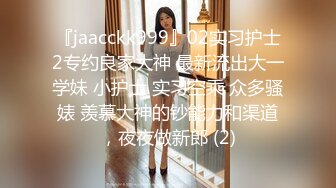 『jaacckk999』02实习护士2专约良家大神 最新流出大一学妹 小护士 实习空乘 众多骚婊 羡慕大神的钞能力和渠道，夜夜做新郎 (2)