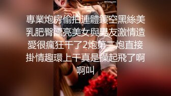 專業炮房偷拍連體鏤空黑絲美乳肥臀漂亮美女與男友激情造愛很瘋狂干了2炮第二炮直接掛情趣環上干真是操起飛了啊啊叫