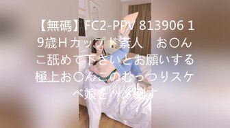 【無碼】FC2-PPV 813906 19歳Ｈカップド素人　お〇んこ舐めて下さいとお願いする極上お〇んこのむっつりスケベ娘をハメ倒す