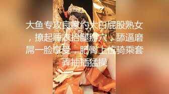 大鱼专攻良家约大白屁股熟女，撩起睡衣抬腿掰穴，舔逼磨屌一脸享受，肥臀上位骑乘套弄抽插猛操