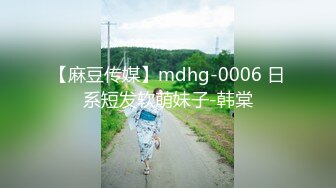 【麻豆传媒】mdhg-0006 日系短发软萌妹子-韩棠