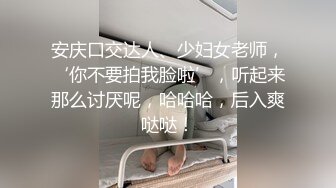 安庆口交达人、少妇女老师，‘你不要拍我脸啦’，听起来那么讨厌呢，哈哈哈，后入爽哒哒！