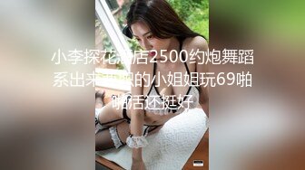 小李探花酒店2500约炮舞蹈系出来兼职的小姐姐玩69啪啪活还挺好