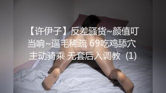 【许伊子】反差骚货~颜值叮当响~逼毛稀疏 69吃鸡舔穴 主动骑乘 无套后入调教  (1)