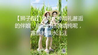 【狮子座】泡良大神婚礼邂逅的伴娘，搭讪时还装清纯呢，露脸被操水汪汪